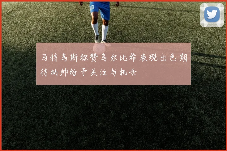 马特乌斯称赞乌尔比希表现出色期待纳帅给予关注与机会