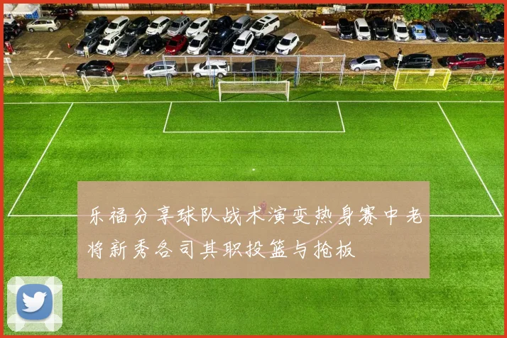 乐福分享球队战术演变热身赛中老将新秀各司其职投篮与抢板