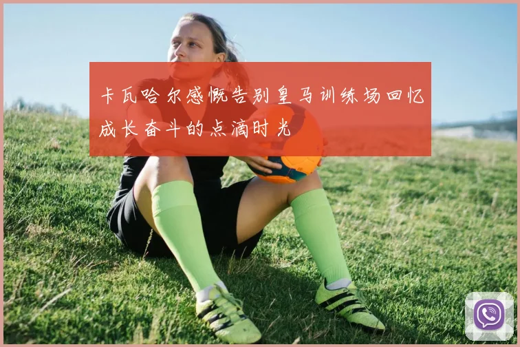 卡瓦哈尔感慨告别皇马训练场回忆成长奋斗的点滴时光