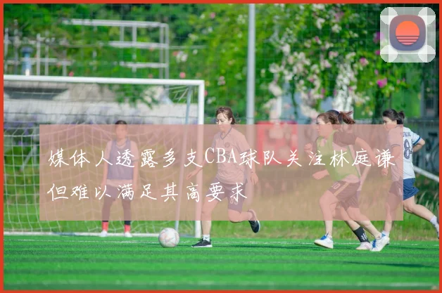媒体人透露多支CBA球队关注林庭谦但难以满足其高要求