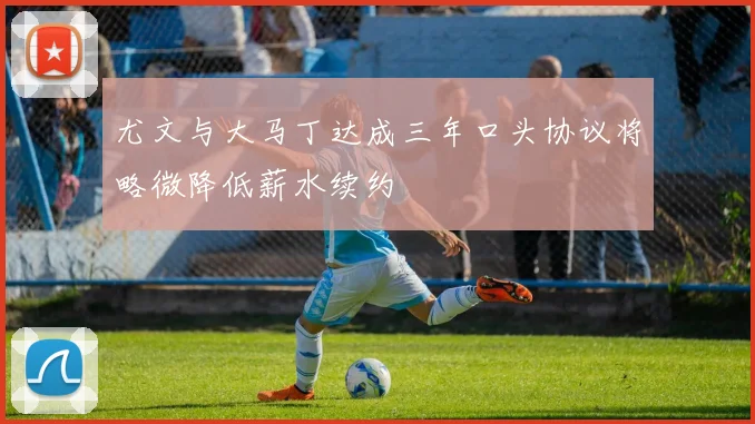 尤文与大马丁达成三年口头协议将略微降低薪水续约