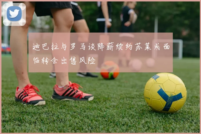 迪巴拉与罗马谈降薪续约苏莱或面临转会出售风险