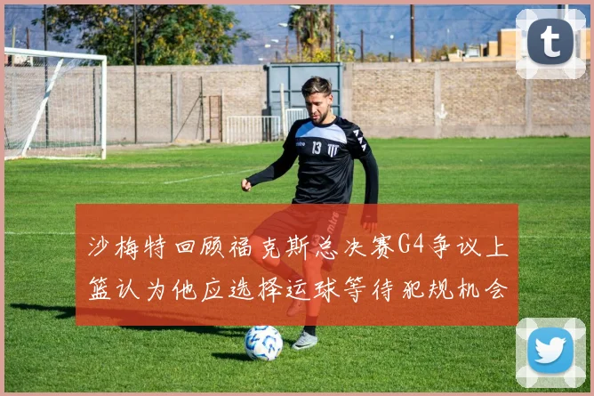 沙梅特回顾福克斯总决赛G4争议上篮认为他应选择运球等待犯规机会