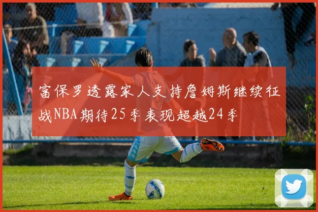 富保罗透露家人支持詹姆斯继续征战NBA期待25季表现超越24季