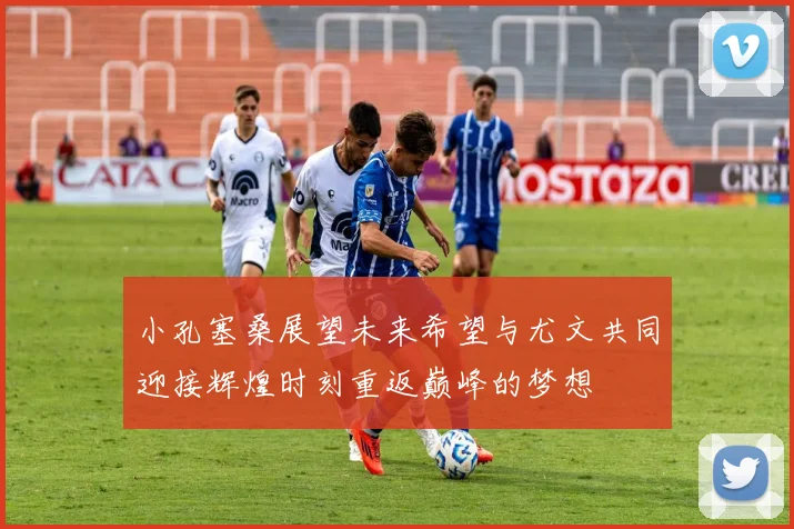 小孔塞桑展望未来希望与尤文共同迎接辉煌时刻重返巅峰的梦想