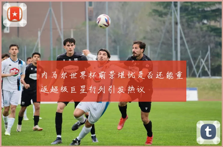 内马尔世界杯前景堪忧是否还能重返超级巨星行列引发热议