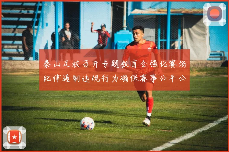 泰山足校召开专题教育会强化赛场纪律遏制违规行为确保赛事公平公正