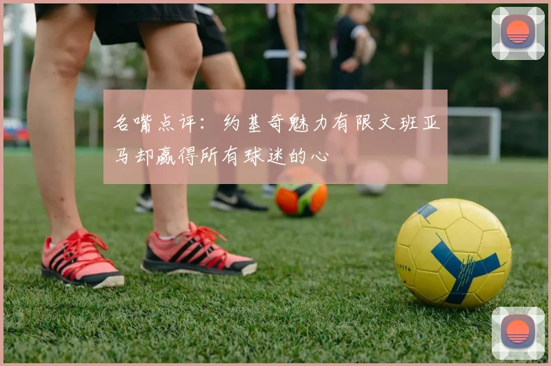 名嘴点评：约基奇魅力有限文班亚马却赢得所有球迷的心