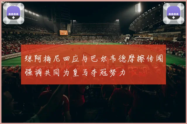 琼阿梅尼回应与巴尔韦德摩擦传闻强调共同为皇马夺冠努力