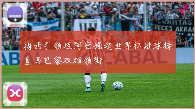 梅西引领迈阿密崛起世界杯进球榜皇马巴黎双雄领衔