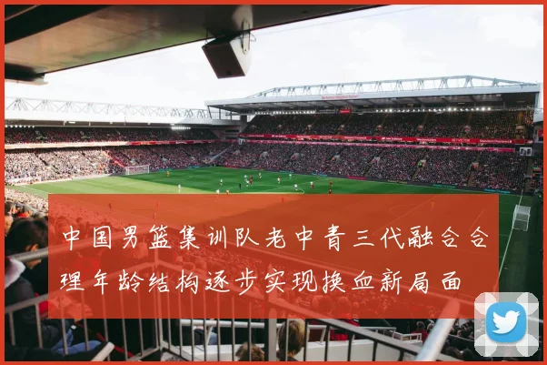 中国男篮集训队老中青三代融合合理年龄结构逐步实现换血新局面