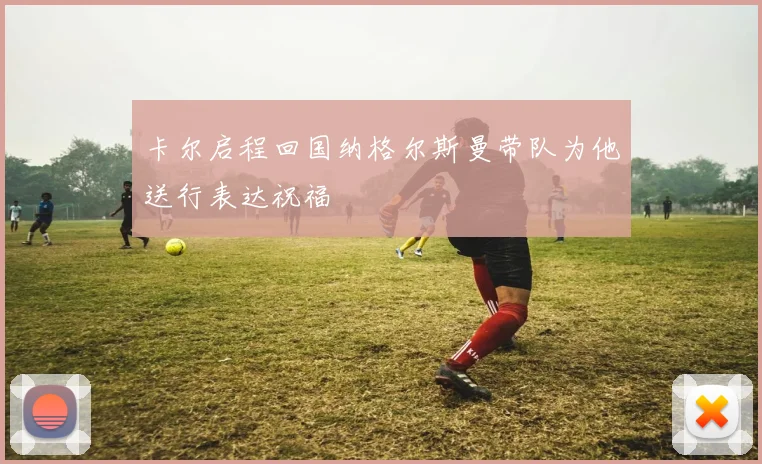 卡尔启程回国纳格尔斯曼带队为他送行表达祝福