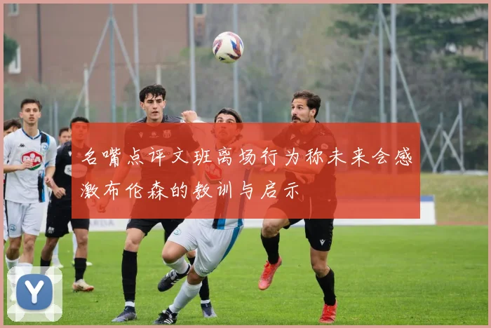 名嘴点评文班离场行为称未来会感激布伦森的教训与启示
