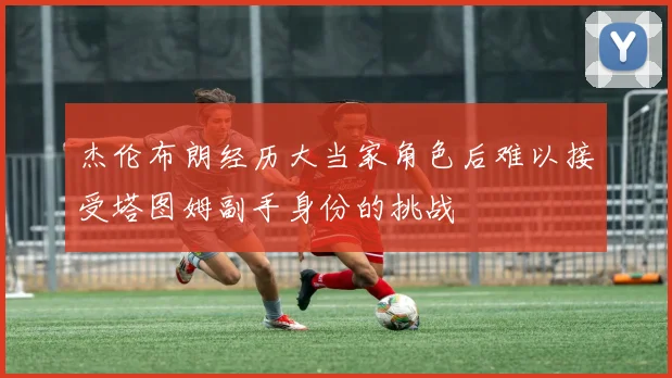 杰伦布朗经历大当家角色后难以接受塔图姆副手身份的挑战