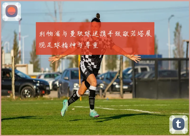 利物浦与曼联球迷携手致敬若塔展现足球精神与尊重