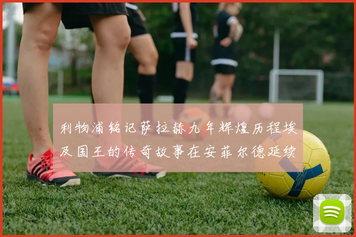 利物浦铭记萨拉赫九年辉煌历程埃及国王的传奇故事在安菲尔德延续