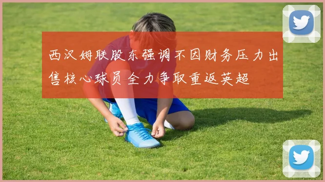 西汉姆联股东强调不因财务压力出售核心球员全力争取重返英超