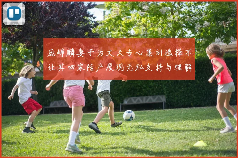 庞峥麟妻子为丈夫专心集训选择不让其回家陪产展现无私支持与理解