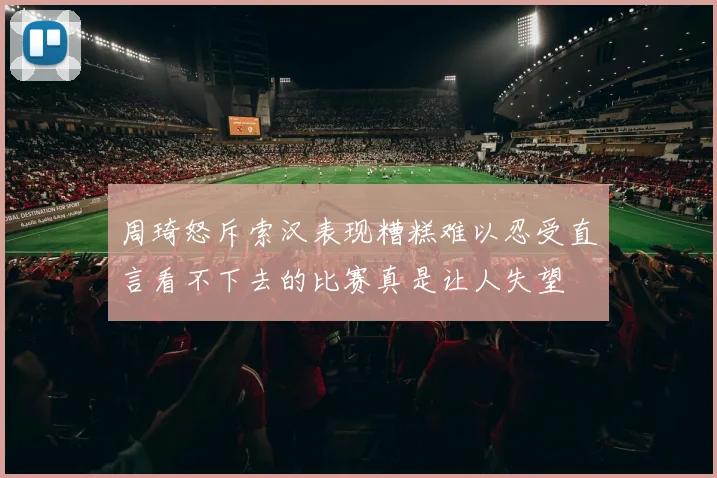 周琦怒斥索汉表现糟糕难以忍受直言看不下去的比赛真是让人失望