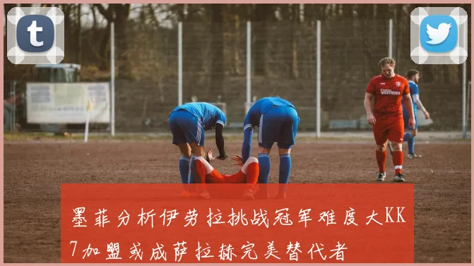 墨菲分析伊劳拉挑战冠军难度大KK7加盟或成萨拉赫完美替代者