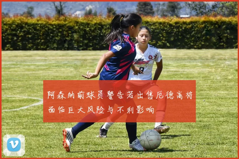 阿森纳前球员警告若出售厄德高将面临巨大风险与不利影响