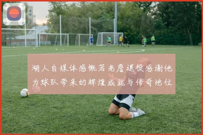 湖人自媒体感慨若老詹退役感谢他为球队带来的辉煌成就与传奇地位