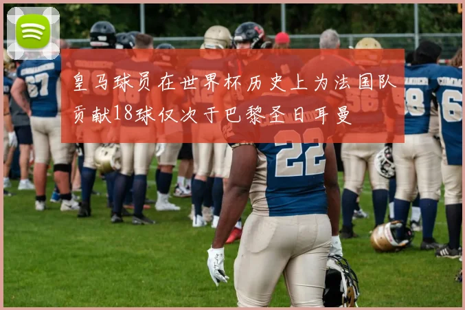 皇马球员在世界杯历史上为法国队贡献18球仅次于巴黎圣日耳曼